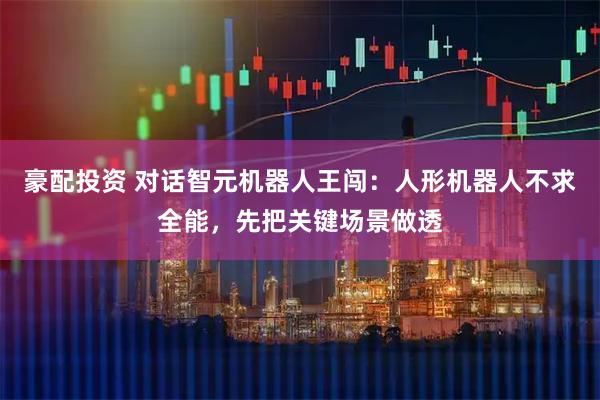 豪配投资 对话智元机器人王闯：人形机器人不求全能，先把关键场景做透