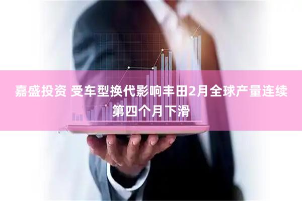 嘉盛投资 受车型换代影响丰田2月全球产量连续第四个月下滑
