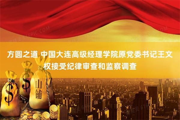 方圆之道 中国大连高级经理学院原党委书记王文权接受纪律审查和监察调查