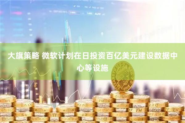 大旗策略 微软计划在日投资百亿美元建设数据中心等设施