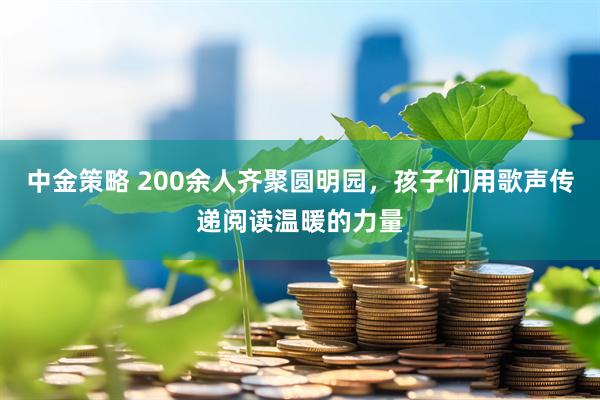 中金策略 200余人齐聚圆明园，孩子们用歌声传递阅读温暖的力量