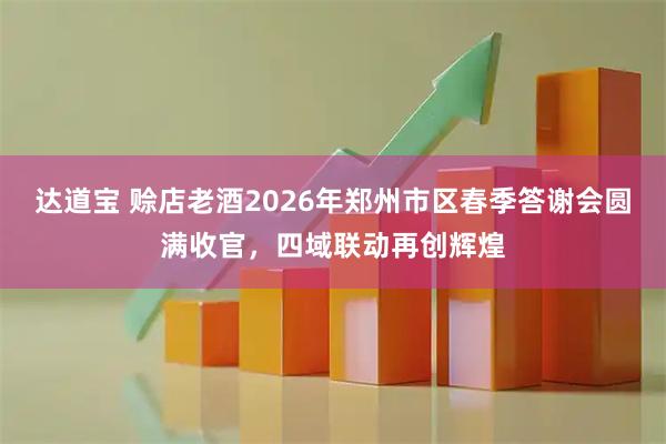 达道宝 赊店老酒2026年郑州市区春季答谢会圆满收官，四域联动再创辉煌