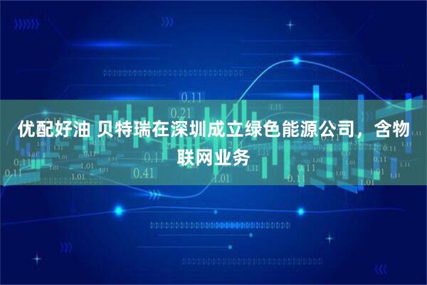 优配好油 贝特瑞在深圳成立绿色能源公司，含物联网业务