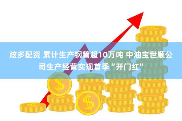 炫多配资 累计生产钢管超10万吨 中油宝世顺公司生产经营实现首季“开门红”