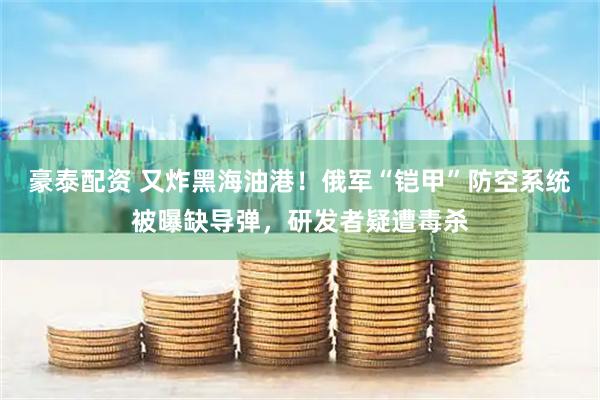 豪泰配资 又炸黑海油港！俄军“铠甲”防空系统被曝缺导弹，研发者疑遭毒杀