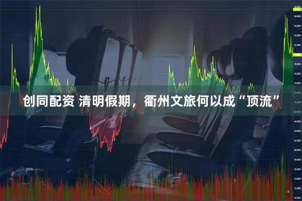 创同配资 清明假期，衢州文旅何以成“顶流”