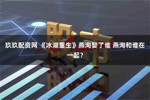 玖玖配资网 《冰湖重生》燕洵娶了谁 燕洵和谁在一起？