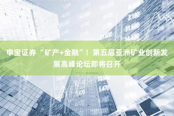 申宝证券 “矿产+金融”！第五届亚洲矿业创新发展高峰论坛即将召开